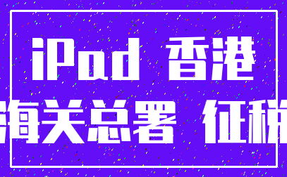 iPad 香港_海关总署 征税