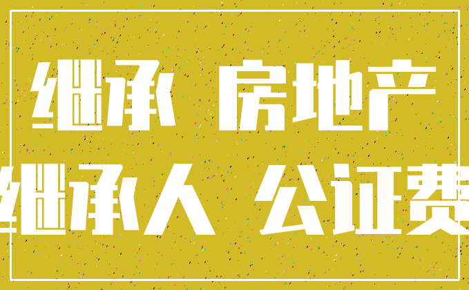 继承 房地产_继承人 公证费