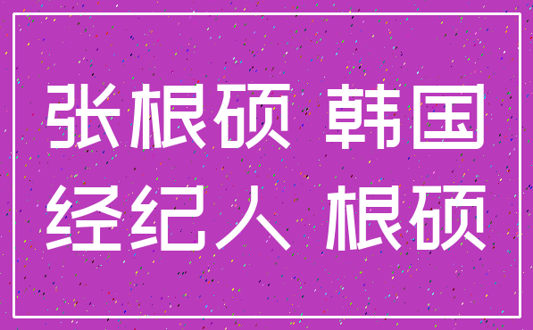 张根硕 韩国_经纪人 根硕
