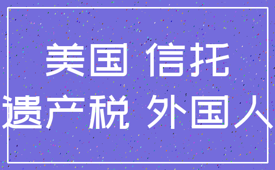美国 信托_遗产税 外国人