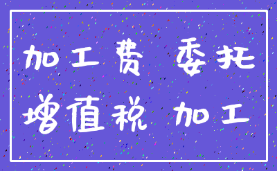加工费 委托_增值税 加工