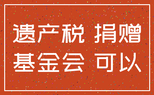 遗产税 捐赠_基金会 可以